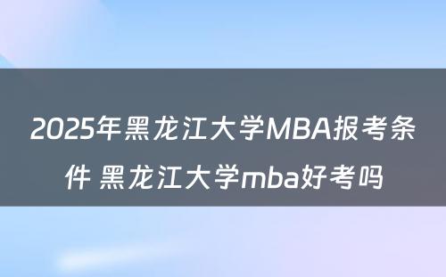 2025年黑龙江大学MBA报考条件 黑龙江大学mba好考吗