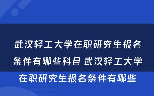 武汉轻工大学在职研究生报名条件有哪些科目 武汉轻工大学在职研究生报名条件有哪些