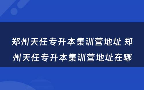 郑州天任专升本集训营地址 郑州天任专升本集训营地址在哪