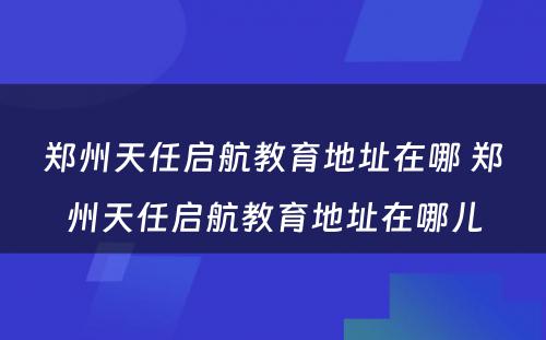 郑州天任启航教育地址在哪 郑州天任启航教育地址在哪儿