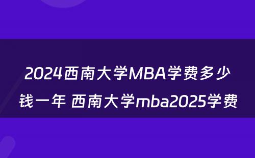 2024西南大学MBA学费多少钱一年 西南大学mba2025学费