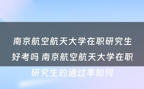 南京航空航天大学在职研究生好考吗 南京航空航天大学在职研究生的通过率如何