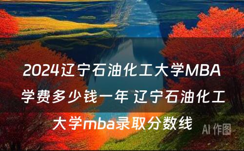 2024辽宁石油化工大学MBA学费多少钱一年 辽宁石油化工大学mba录取分数线