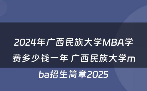 2024年广西民族大学MBA学费多少钱一年 广西民族大学mba招生简章2025