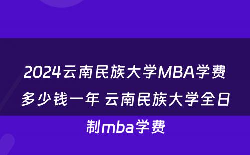 2024云南民族大学MBA学费多少钱一年 云南民族大学全日制mba学费