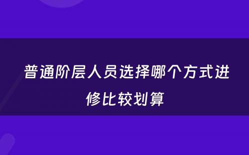  普通阶层人员选择哪个方式进修比较划算