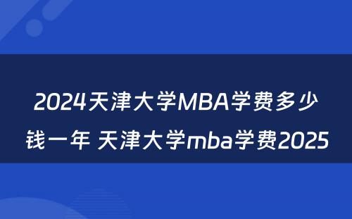 2024天津大学MBA学费多少钱一年 天津大学mba学费2025