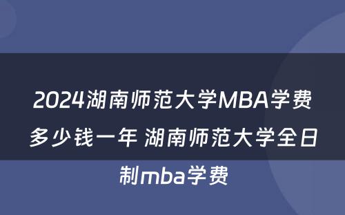 2024湖南师范大学MBA学费多少钱一年 湖南师范大学全日制mba学费