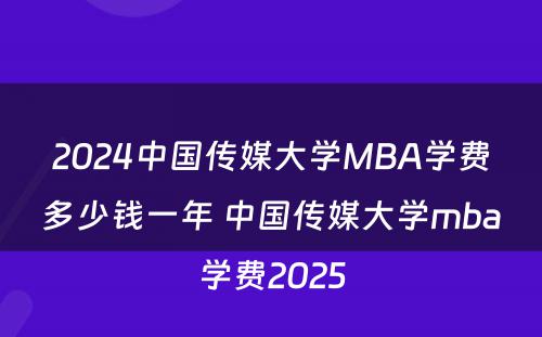 2024中国传媒大学MBA学费多少钱一年 中国传媒大学mba学费2025