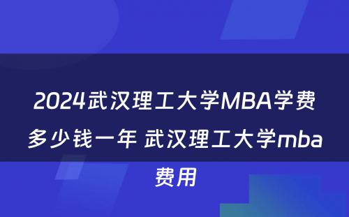 2024武汉理工大学MBA学费多少钱一年 武汉理工大学mba费用