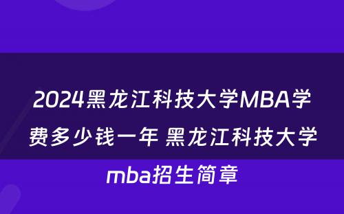 2024黑龙江科技大学MBA学费多少钱一年 黑龙江科技大学mba招生简章