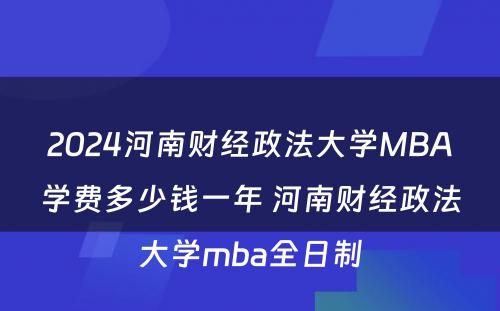 2024河南财经政法大学MBA学费多少钱一年 河南财经政法大学mba全日制
