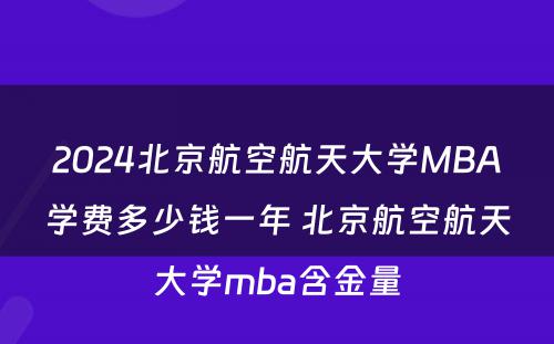 2024北京航空航天大学MBA学费多少钱一年 北京航空航天大学mba含金量
