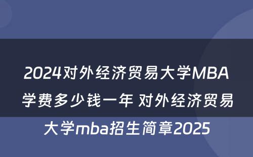 2024对外经济贸易大学MBA学费多少钱一年 对外经济贸易大学mba招生简章2025