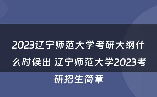 2023辽宁师范大学考研大纲什么时候出 辽宁师范大学2023考研招生简章