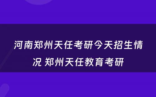 河南郑州天任考研今天招生情况 郑州天任教育考研