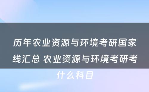 历年农业资源与环境考研国家线汇总 农业资源与环境考研考什么科目