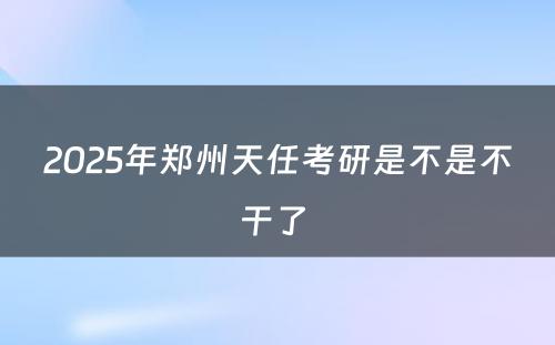 2025年郑州天任考研是不是不干了 