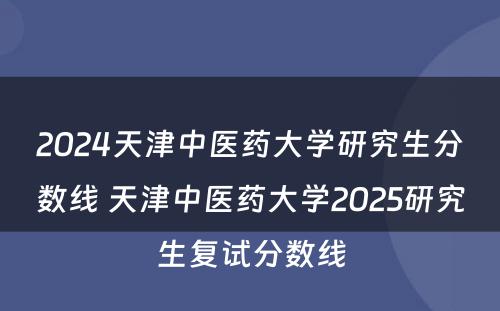 2024天津中医药大学研究生分数线 天津中医药大学2025研究生复试分数线