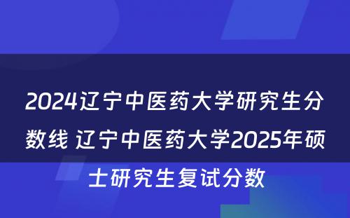 2024辽宁中医药大学研究生分数线 辽宁中医药大学2025年硕士研究生复试分数