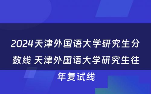 2024天津外国语大学研究生分数线 天津外国语大学研究生往年复试线