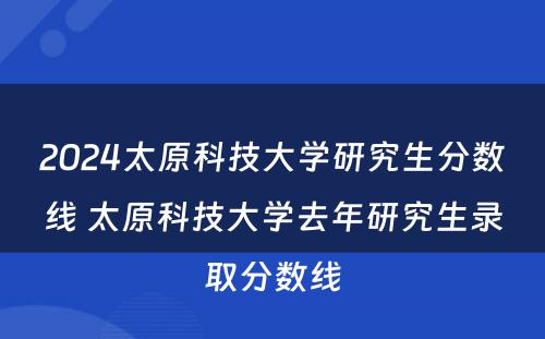 2024太原科技大学研究生分数线 太原科技大学去年研究生录取分数线