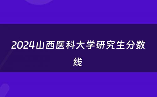 2024山西医科大学研究生分数线 