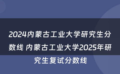 2024内蒙古工业大学研究生分数线 内蒙古工业大学2025年研究生复试分数线