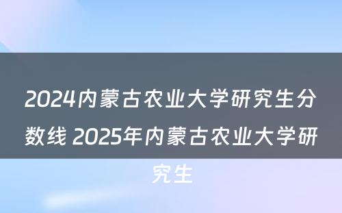 2024内蒙古农业大学研究生分数线 2025年内蒙古农业大学研究生