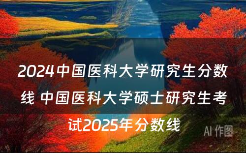 2024中国医科大学研究生分数线 中国医科大学硕士研究生考试2025年分数线