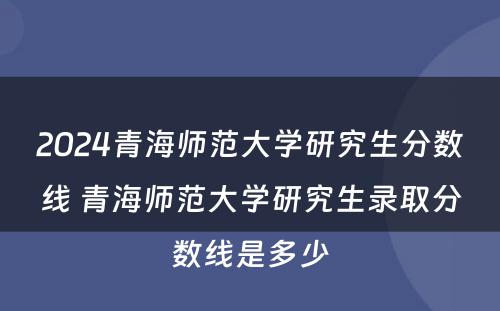 2024青海师范大学研究生分数线 青海师范大学研究生录取分数线是多少