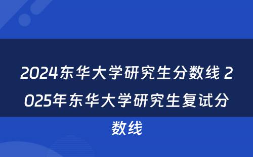 2024东华大学研究生分数线 2025年东华大学研究生复试分数线
