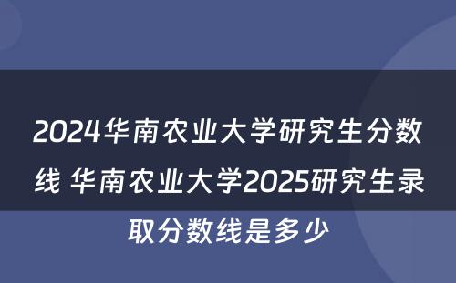2024华南农业大学研究生分数线 华南农业大学2025研究生录取分数线是多少