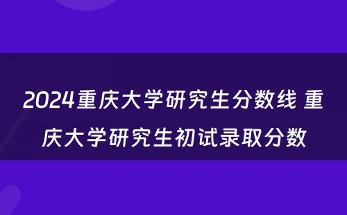 2024重庆大学研究生分数线 重庆大学研究生初试录取分数