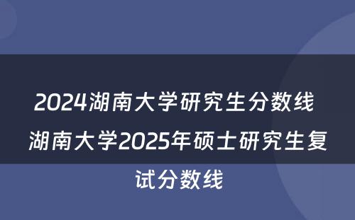 2024湖南大学研究生分数线 湖南大学2025年硕士研究生复试分数线
