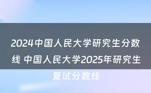 2024中国人民大学研究生分数线 中国人民大学2025年研究生复试分数线