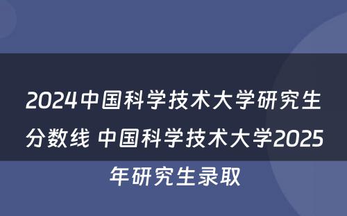 2024中国科学技术大学研究生分数线 中国科学技术大学2025年研究生录取