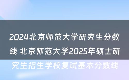 2024北京师范大学研究生分数线 北京师范大学2025年硕士研究生招生学校复试基本分数线