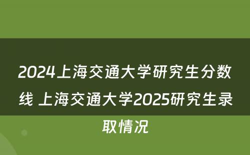 2024上海交通大学研究生分数线 上海交通大学2025研究生录取情况