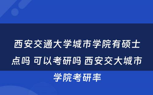 西安交通大学城市学院有硕士点吗 可以考研吗 西安交大城市学院考研率