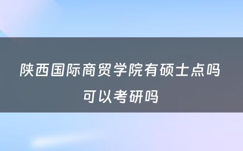 陕西国际商贸学院有硕士点吗 可以考研吗 