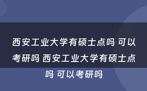 西安工业大学有硕士点吗 可以考研吗 西安工业大学有硕士点吗 可以考研吗