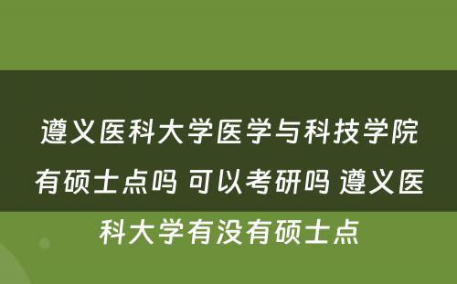 遵义医科大学医学与科技学院有硕士点吗 可以考研吗 遵义医科大学有没有硕士点