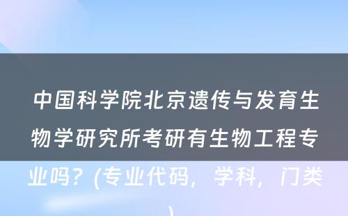 中国科学院北京遗传与发育生物学研究所考研有生物工程专业吗？(专业代码，学科，门类) 