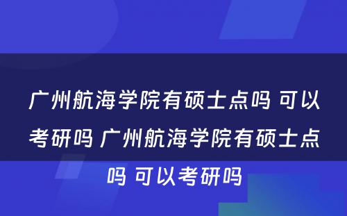 广州航海学院有硕士点吗 可以考研吗 广州航海学院有硕士点吗 可以考研吗