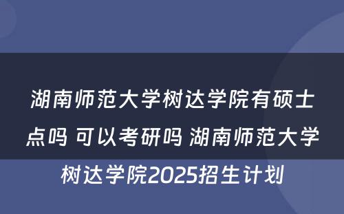 湖南师范大学树达学院有硕士点吗 可以考研吗 湖南师范大学树达学院2025招生计划
