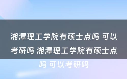 湘潭理工学院有硕士点吗 可以考研吗 湘潭理工学院有硕士点吗 可以考研吗