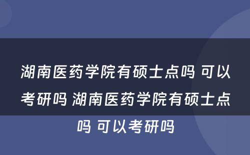 湖南医药学院有硕士点吗 可以考研吗 湖南医药学院有硕士点吗 可以考研吗