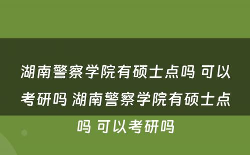 湖南警察学院有硕士点吗 可以考研吗 湖南警察学院有硕士点吗 可以考研吗