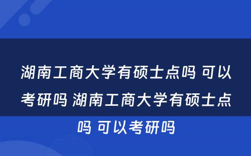 湖南工商大学有硕士点吗 可以考研吗 湖南工商大学有硕士点吗 可以考研吗